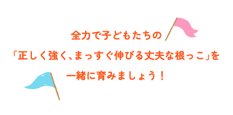 全力で子どもたちの「正しく強く、まっすぐ伸びる丈夫な根っこ」を一緒に育みましょう！