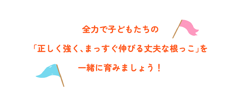 全力で子どもたちの「正しく強く、まっすぐ伸びる丈夫な根っこ」を一緒に育みましょう！