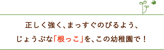 正しく強く、まっすぐのびるよう、じょうぶな根っこを、この幼稚園で！