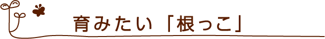 育みたい「根っこ」